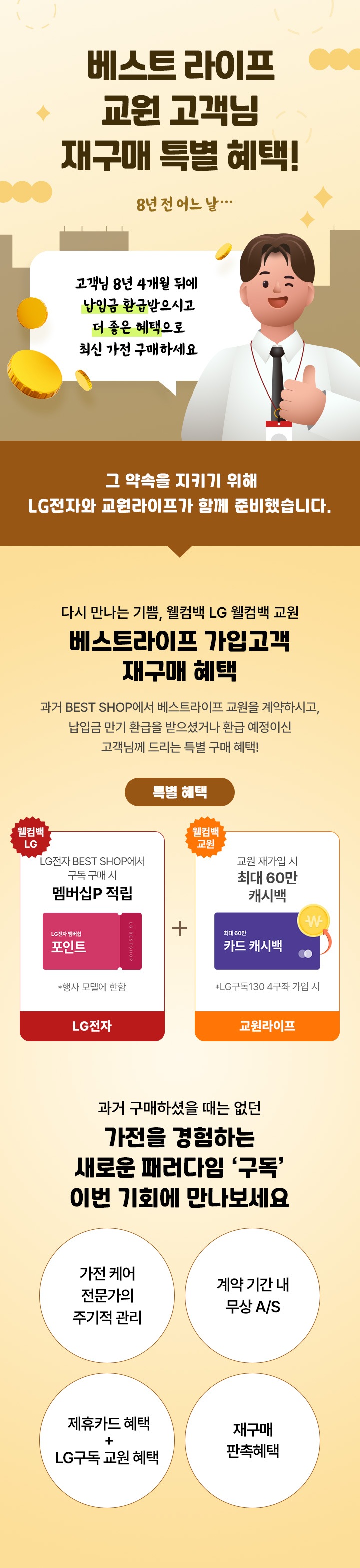 베스트 라이프 교원 고객님 재구매 특별 혜택! /이미지 설명 : 8년전 어느날... 남자 직원이 말하는 말풍선(말풍선 내용:고객님 8년 4개월 뒤에 납입금 환급 받으시고 더 좋은 혜택으로 최신 가전 구매하세요)/그 약속을 지키기 위해 LG 전자와 교원라이프가 함께 준비했습니다./ 혜택 안내 : 다시만나는 기쁨, 웰컴백 LG웰컴백 교원 베스트라이프 가입고객 재구매 혜택 과거 베스트샵에서 베스트라이프 교원 계약하시고, 납입금 만기 환급을 받으셨거나 환급 예정이신 고객님께 드리는 특별구매 혜택 / 특별 혜택 /이미지 설명 : 월컴백 엘지 엘지전자 베스트샵에서 구독 구매 시 행사모델에 한하여 멤버십 포인트 적립 / 이미지 설명 : 웰컴백 교원 LG두족 130 4구좌 재가입시 최대 60만 캐시백  / 과거 구매하실때는 없던 가전을 경험하는 새로운 패러다임 '구독' 이번 기회에 만나보세요 / 구독안내1 가전케어 전문가의 주기적 관리 / 구독안내2 계약기간내 무상 AS / 구독안내3 제휴카드 혜택 + LG구독 교원 혜택 / 구독안내4 재구매 판촉 혜택